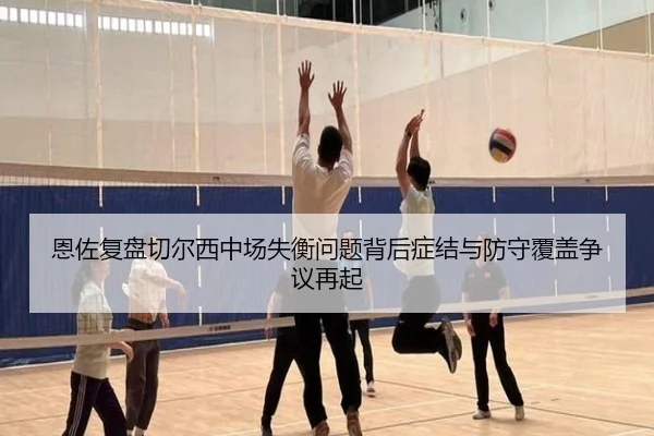 恩佐复盘切尔西中场失衡问题背后症结与防守覆盖争议再起